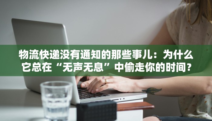 物流快递没有通知的那些事儿:为什么它总在“无声无息”中偷走你的时间?