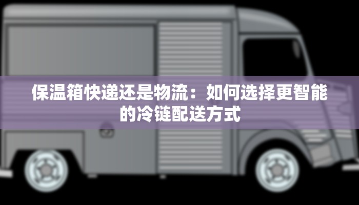 保温箱快递还是物流：如何选择更智能的冷链配送方式