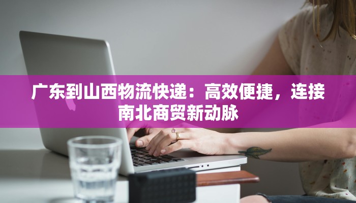 广东到山西物流快递：高效便捷，连接南北商贸新动脉