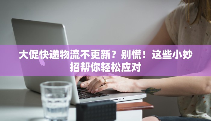 大促快递物流不更新?别慌!这些小妙招帮你轻松应对