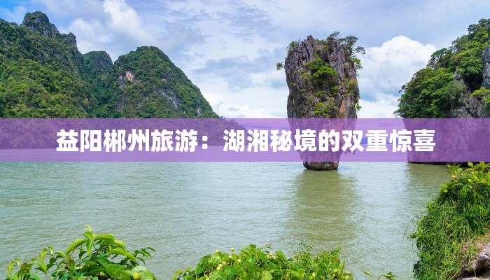 益阳郴州旅游：湖湘秘境的双重惊喜