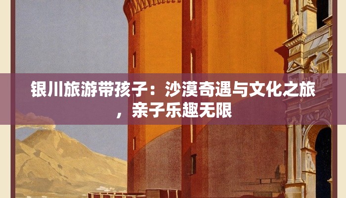 银川旅游带孩子：沙漠奇遇与文化之旅，亲子乐趣无限