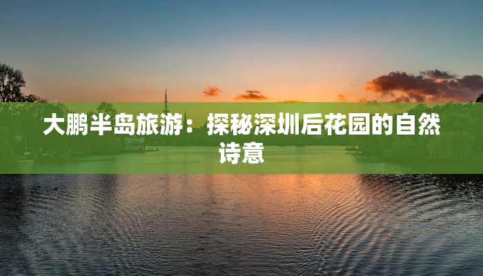 大鹏半岛旅游：探秘深圳后花园的自然诗意