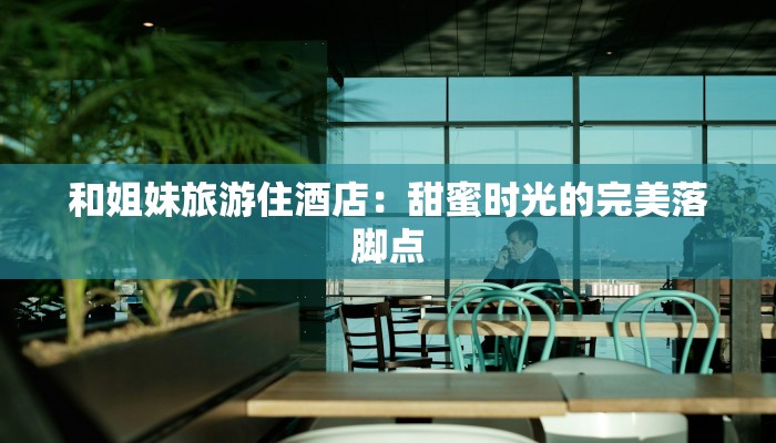 和姐妹旅游住酒店：甜蜜时光的完美落脚点