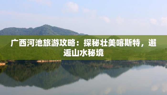 广西河池旅游攻略：探秘壮美喀斯特，邂逅山水秘境