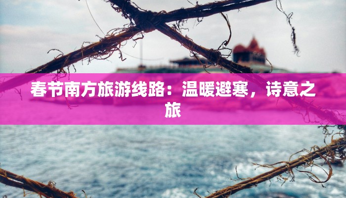 春节南方旅游线路：温暖避寒，诗意之旅