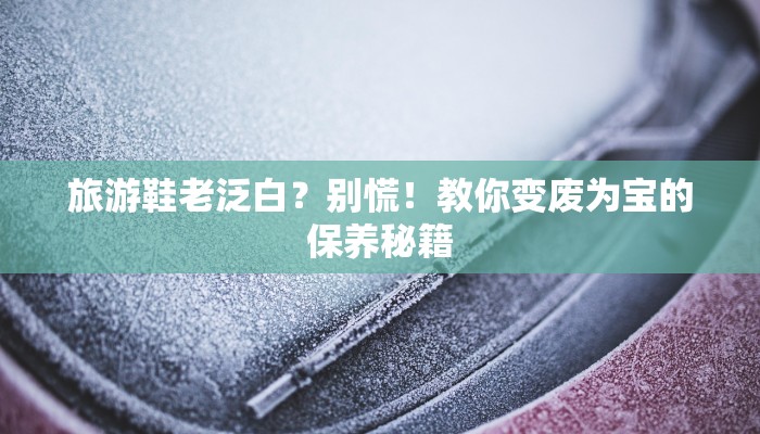 旅游鞋老泛白?别慌!教你变废为宝的保养秘籍 旅游鞋老泛白?别慌!教你变废为宝的保养秘籍