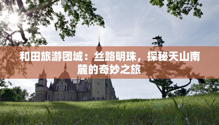 和田旅游团城：丝路明珠，探秘天山南麓的奇妙之旅