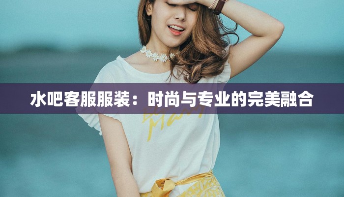 水吧客服服装：时尚与专业的完美融合