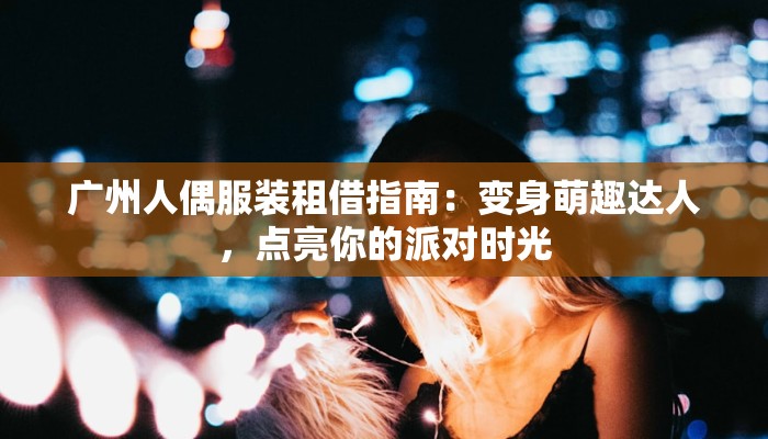 广州人偶服装租借指南:变身萌趣达人,点亮你的派对时光