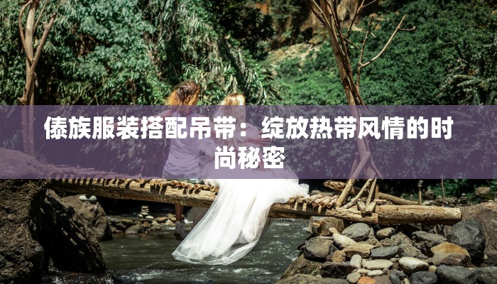 傣族服装搭配吊带：绽放热带风情的时尚秘密