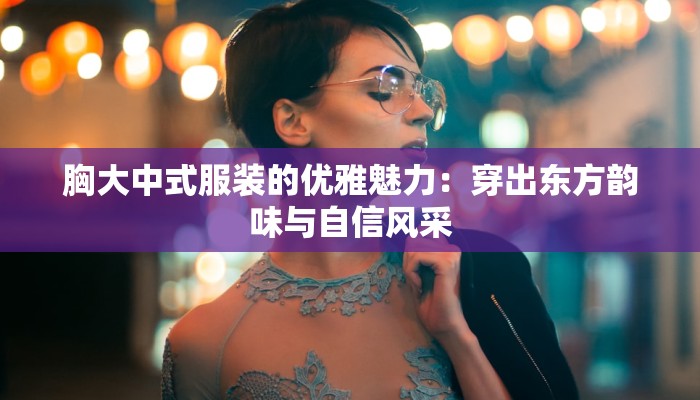 胸大中式服装的优雅魅力：穿出东方韵味与自信风采