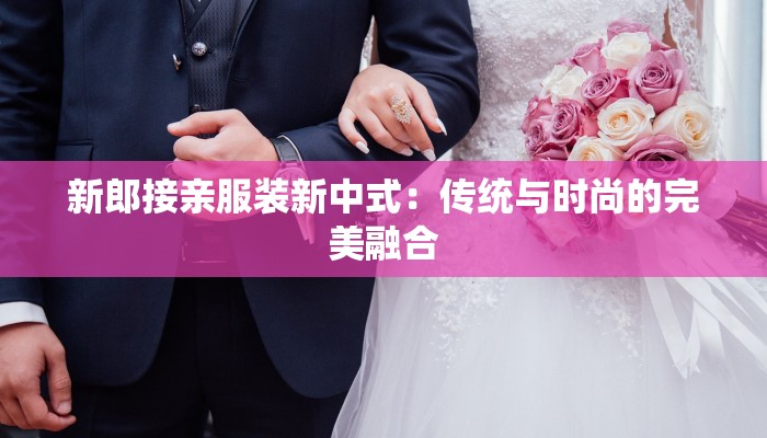 新郎接亲服装新中式：传统与时尚的完美融合