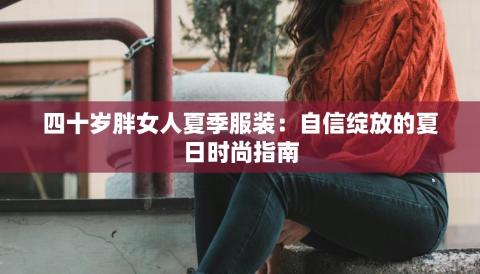 四十岁胖女人夏季服装:自信绽放的夏日时尚指南