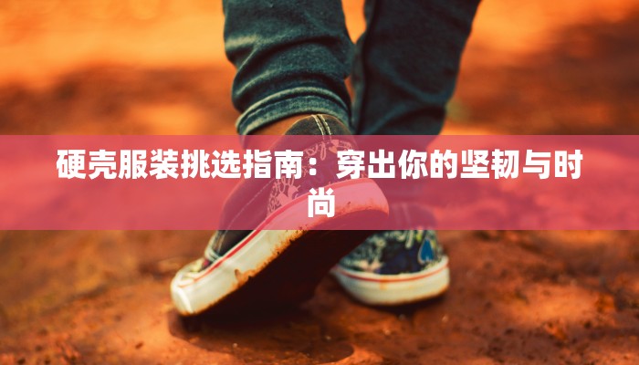 硬壳服装挑选指南：穿出你的坚韧与时尚