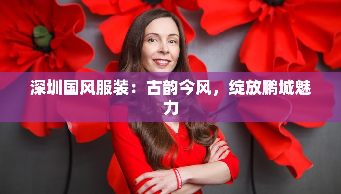 深圳国风服装：古韵今风，绽放鹏城魅力