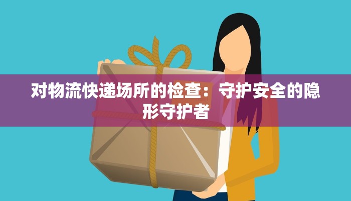 对物流快递场所的检查:守护安全的隐形守护者