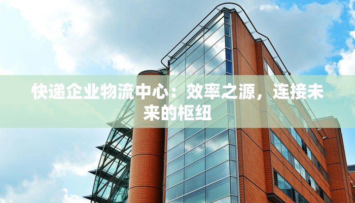 快递企业物流中心:效率之源,连接未来的枢纽