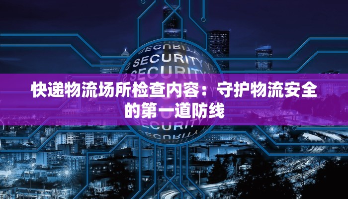 快递物流场所检查内容：守护物流安全的第一道防线