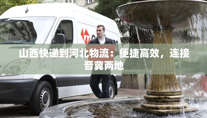 山西快递到河北物流：便捷高效，连接晋冀两地
