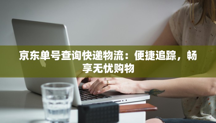 京东单号查询快递物流：便捷追踪，畅享无忧购物
