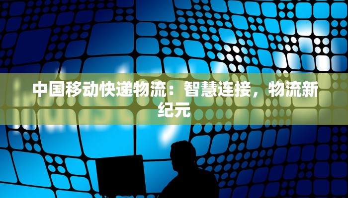 中国移动快递物流：智慧连接，物流新纪元