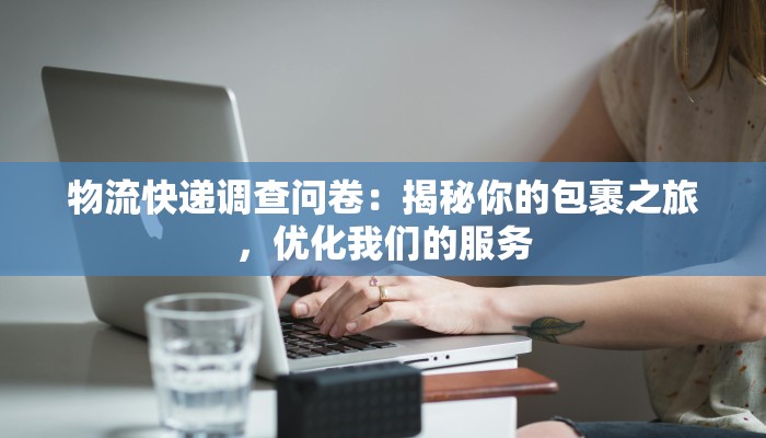 物流快递调查问卷：揭秘你的包裹之旅，优化我们的服务