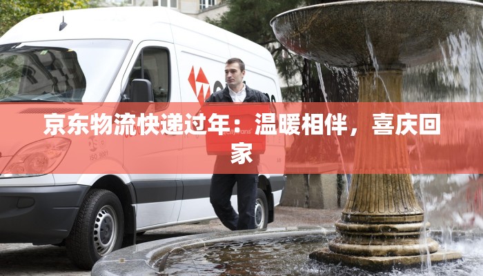 京东物流快递过年：温暖相伴，喜庆回家