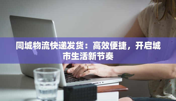 同城物流快递发货：高效便捷，开启城市生活新节奏