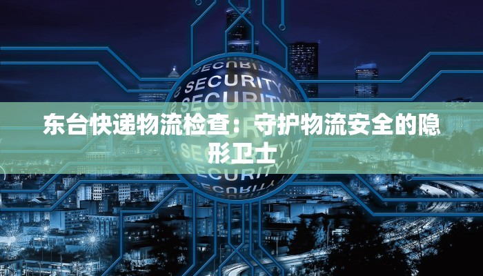 东台快递物流检查：守护物流安全的隐形卫士