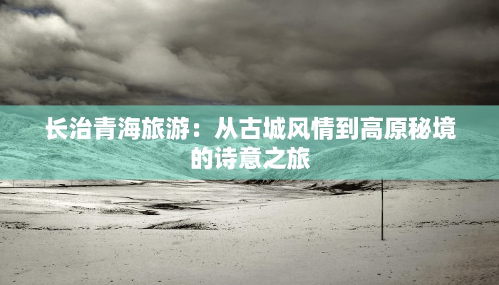 长治青海旅游：从古城风情到高原秘境的诗意之旅