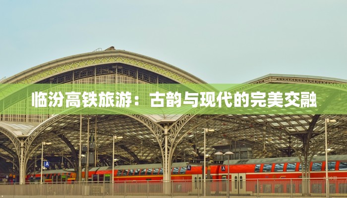 临汾高铁旅游：古韵与现代的完美交融