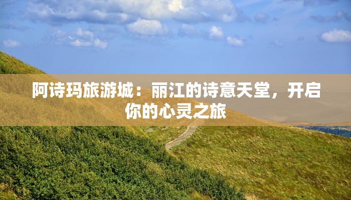 阿诗玛旅游城：丽江的诗意天堂，开启你的心灵之旅