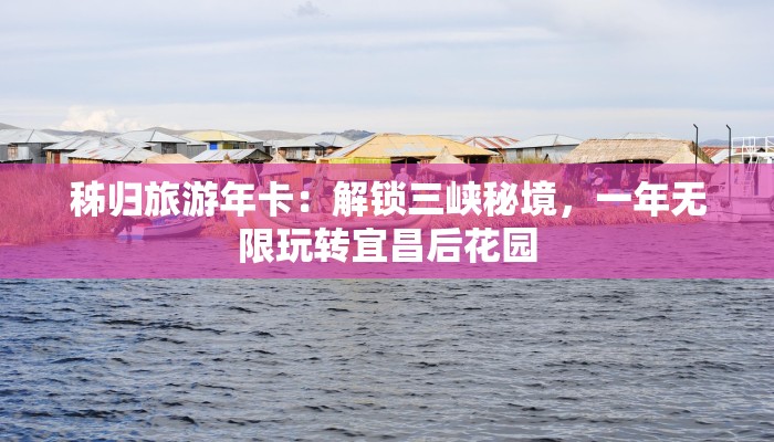 秭归旅游年卡:解锁三峡秘境,一年无限玩转宜昌后花园