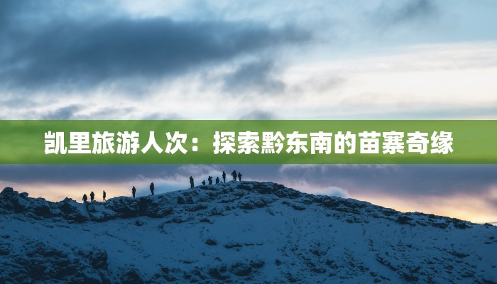 凯里旅游人次：探索黔东南的苗寨奇缘