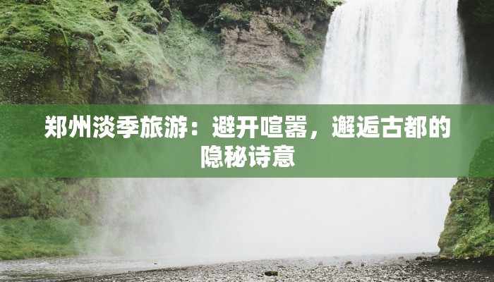 郑州淡季旅游:避开喧嚣,邂逅古都的隐秘诗意