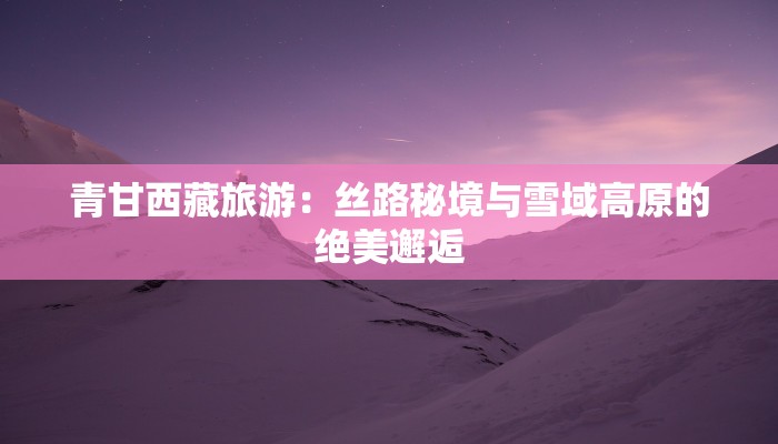 青甘西藏旅游：丝路秘境与雪域高原的绝美邂逅