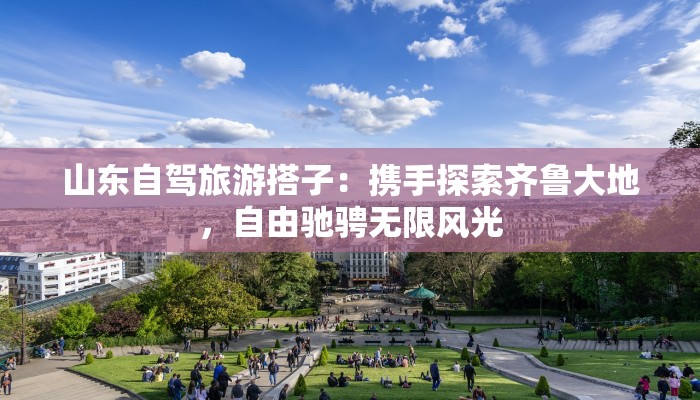 山东自驾旅游搭子：携手探索齐鲁大地，自由驰骋无限风光