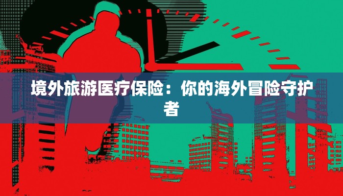 境外旅游医疗保险：你的海外冒险守护者