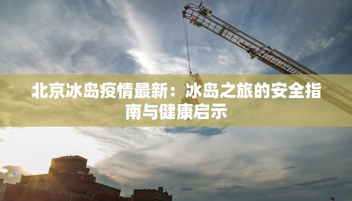 北京冰岛疫情最新：冰岛之旅的安全指南与健康启示