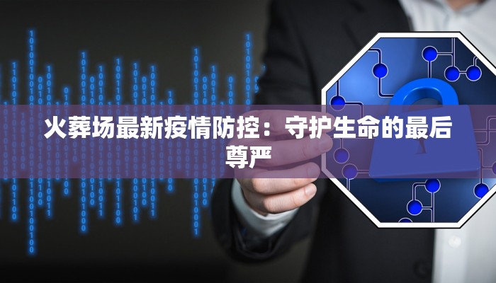 火葬场最新疫情防控：守护生命的最后尊严