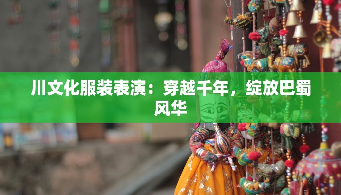 川文化服装表演：穿越千年，绽放巴蜀风华